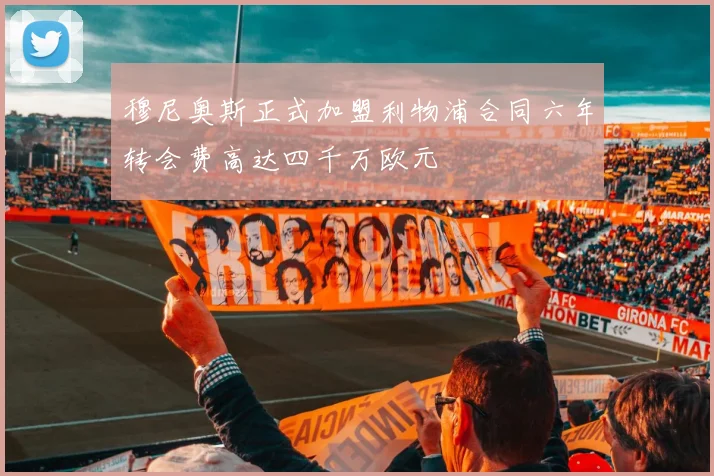 穆尼奥斯正式加盟利物浦合同六年转会费高达四千万欧元