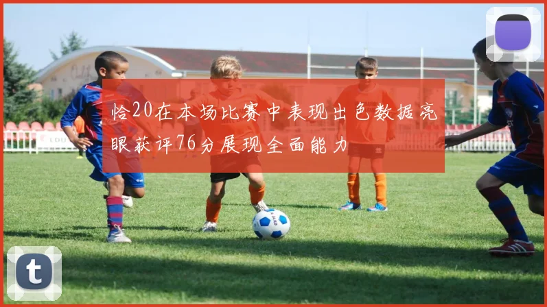 恰20在本场比赛中表现出色数据亮眼获评76分展现全面能力