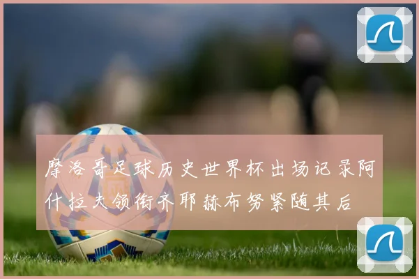 摩洛哥足球历史世界杯出场记录阿什拉夫领衔齐耶赫布努紧随其后
