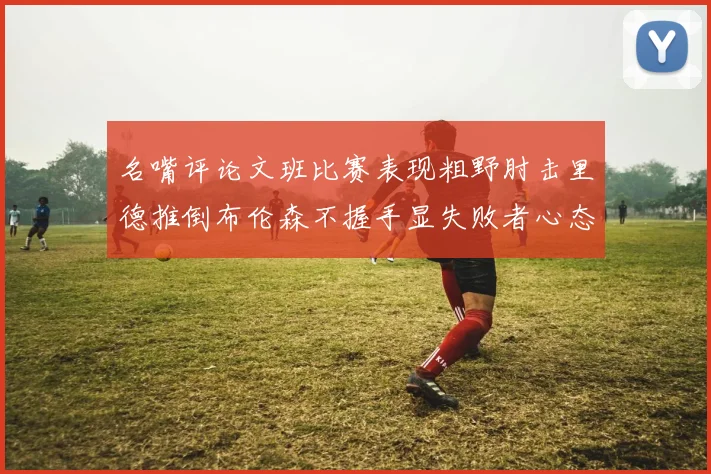 名嘴评论文班比赛表现粗野肘击里德推倒布伦森不握手显失败者心态