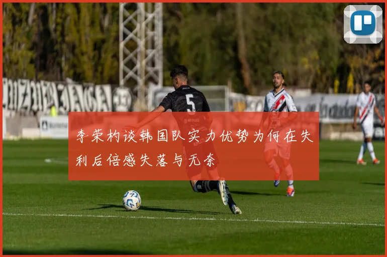 李荣杓谈韩国队实力优势为何在失利后倍感失落与无奈